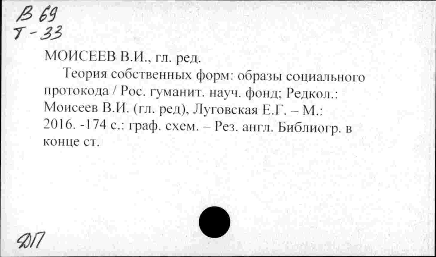 ﻿МОИСЕЕВ В.И., гл. ред.
Теория собственных форм: образы социального протокола / Рос. гуманит. науч, фонд; Редкол.: Моисеев В.И. (гл. ред), Луговская Е.Г. - М.: 2016. -174 с.: граф. схем. - Рез. англ. Библиогр. в конце ст.